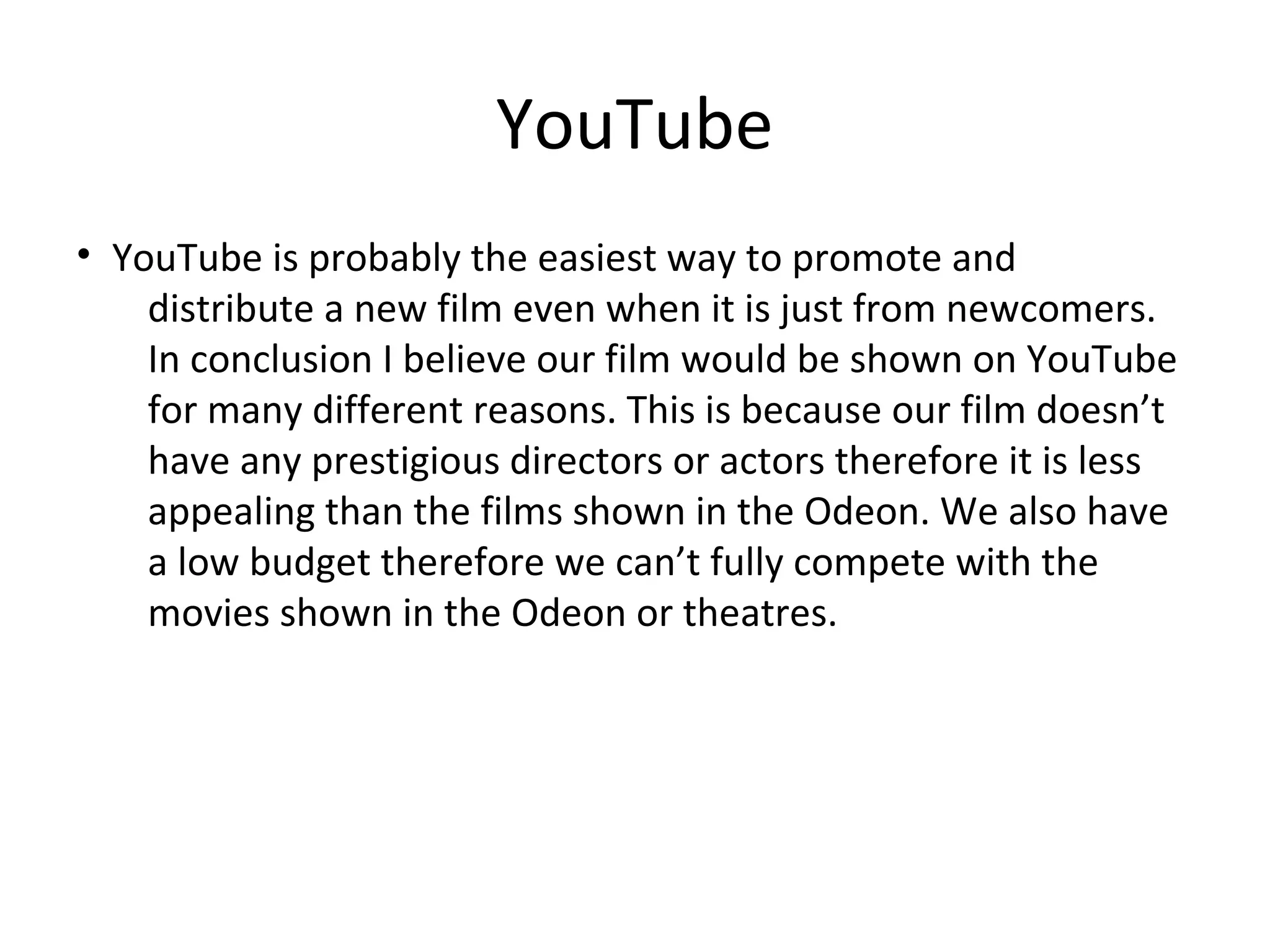 YouTube
• YouTube is probably the easiest way to promote and
distribute a new film even when it is just from newcomers.
In conclusion I believe our film would be shown on YouTube
for many different reasons. This is because our film doesn’t
have any prestigious directors or actors therefore it is less
appealing than the films shown in the Odeon. We also have
a low budget therefore we can’t fully compete with the
movies shown in the Odeon or theatres.
 