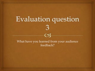 What have you learned from your audience
feedback?
 