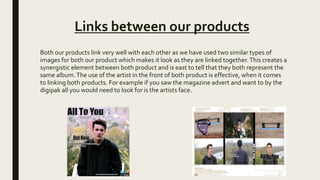 Links between our products
Both our products link very well with each other as we have used two similar types of
images for both our product which makes it look as they are linked together.This creates a
synergistic element between both product and is east to tell that they both represent the
same album.The use of the artist in the front of both product is effective, when it comes
to linking both products. For example if you saw the magazine advert and want to by the
digipak all you would need to look for is the artists face.
 