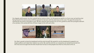 Our digipak used 6 panels. Our first 3 panels had our artist on them. For the panel we used for our front cover we had the artist
facing towards the camera and we did the opposite for the back with the artist back on the cover.This gave the sense of us
showing the raw artist on the album cover. We also used the same location for our first 3 panels to show the synergistic element
of our product.We wanted all three of these images to link with each other.
Our Next 3 panels include the skateboard and the artist himself. We wanted to use the skateboard to appeal to our
target audience and make them relate to our artist.We used the artist for our cd panel as we wanted to promote him
the most and we taught that the disk should have his face so that people know that he is the artist to this cd.
 