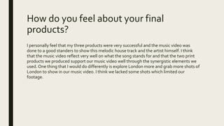 How do you feel about your final
products?
I personally feel that my three products were very successful and the music video was
done to a good standers to show this melodic house track and the artist himself. I think
that the music video reflect very well on what the song stands for and that the two print
products we produced support our music video well through the synergistic elements we
used. One thing that I would do differently is explore London more and grab more shots of
London to show in our music video. I think we lacked some shots which limited our
footage.
 
