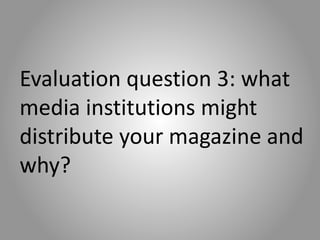 Evaluation question 3: what
media institutions might
distribute your magazine and
why?
 