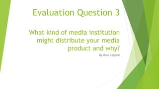 Evaluation Question 3
What kind of media institution
might distribute your media
product and why?
By Ross Cogdell
 