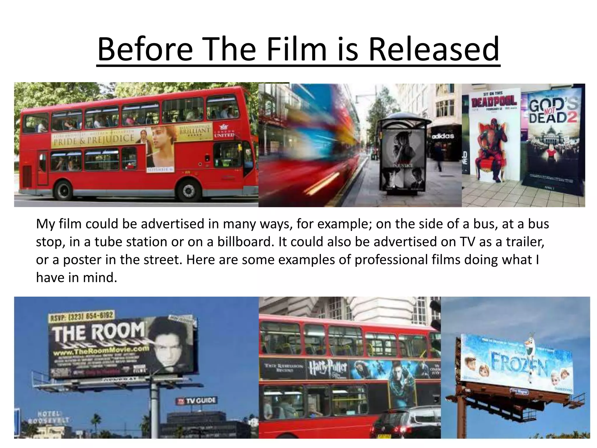 Before The Film is Released
My film could be advertised in many ways, for example; on the side of a bus, at a bus
stop, in a tube station or on a billboard. It could also be advertised on TV as a trailer,
or a poster in the street. Here are some examples of professional films doing what I
have in mind.
 