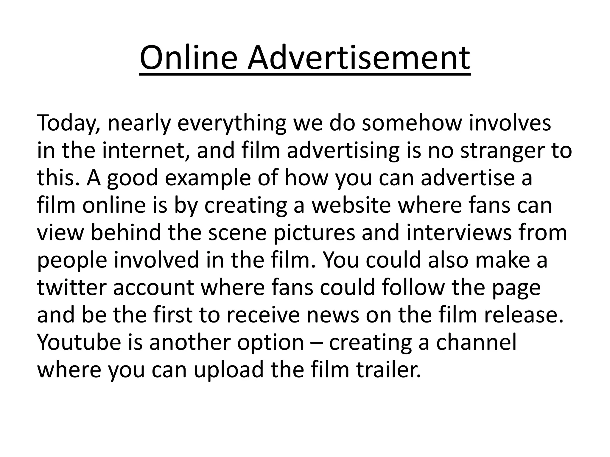 Online Advertisement
Today, nearly everything we do somehow involves
in the internet, and film advertising is no stranger to
this. A good example of how you can advertise a
film online is by creating a website where fans can
view behind the scene pictures and interviews from
people involved in the film. You could also make a
twitter account where fans could follow the page
and be the first to receive news on the film release.
Youtube is another option – creating a channel
where you can upload the film trailer.
 