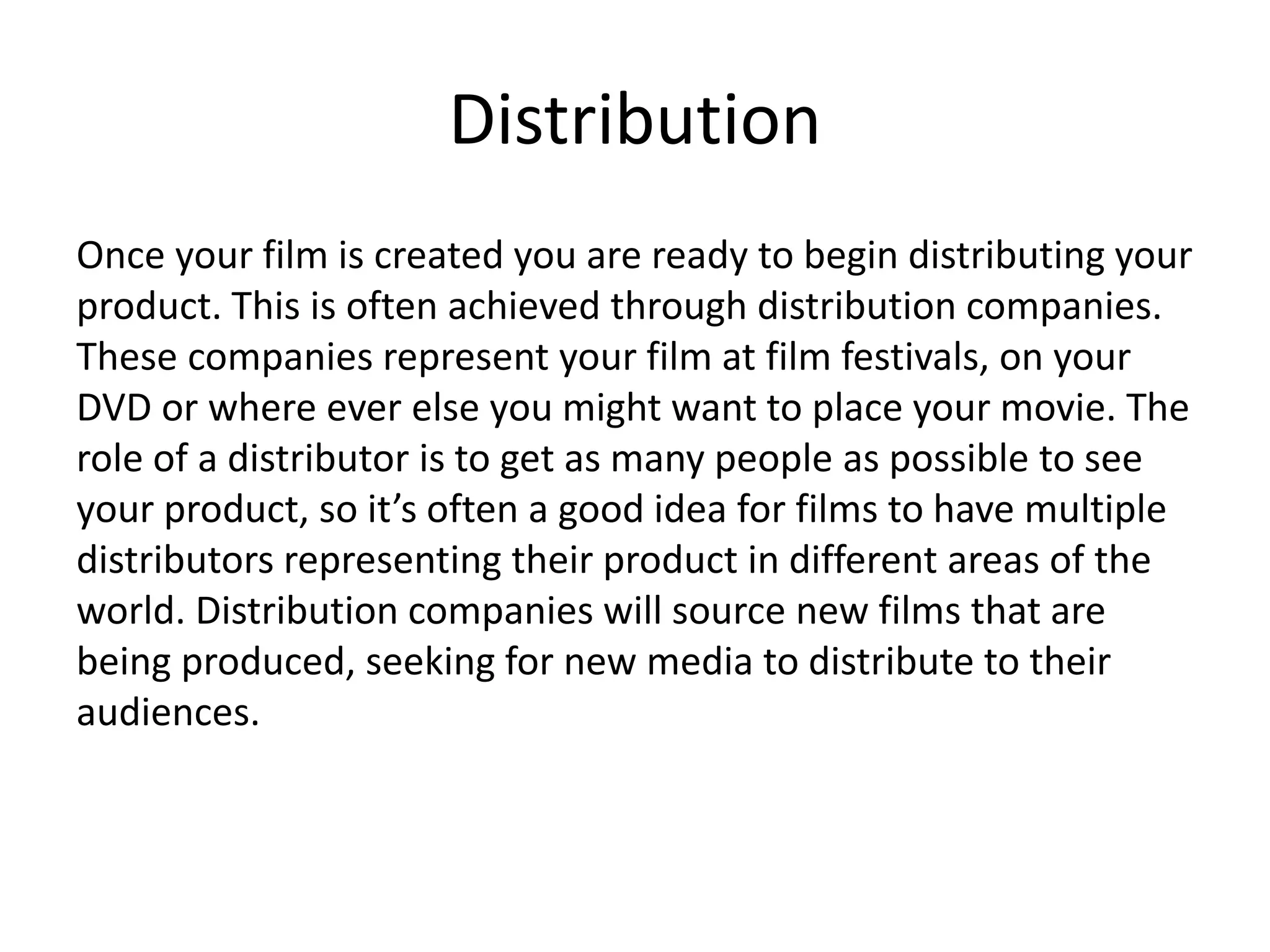 Distribution
Once your film is created you are ready to begin distributing your
product. This is often achieved through distribution companies.
These companies represent your film at film festivals, on your
DVD or where ever else you might want to place your movie. The
role of a distributor is to get as many people as possible to see
your product, so it’s often a good idea for films to have multiple
distributors representing their product in different areas of the
world. Distribution companies will source new films that are
being produced, seeking for new media to distribute to their
audiences.
 