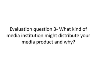 Evaluation question 3- What kind of
media institution might distribute your
media product and why?
 