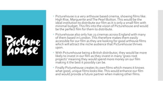  Picturehouse is a very arthouse based cinema, showing films like:
High Rise, Marguerite andThe Pearl Button.This would be the
ideal institution to distribute our film as it is only a small film with
minimal budget.This fits into the vision of Picturehouse and would
be the perfect film for them to distribute.
 Picturehouse also only has 23 cinemas across England with many
of them based in London.This therefore makes them easily
accessible for our film as they are looking for good arthouse films
which will attract the niche audience that Picturehouse thrives
upon.
 With Picturehouse being a British distributor, they would be more
likely to invest in our film as they invest in many ‘grass root
projects’ meaning they would spend more money on our film
making it the best it possibly can be.
 Finally Picturehouse creates its own films which means it knows
what good, unique films looks like.This would enhance our film
and would provide a future partner when making other films.
 