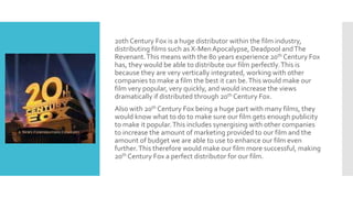 20th Century Fox is a huge distributor within the film industry,
distributing films such as X-MenApocalypse, Deadpool andThe
Revenant.This means with the 80 years experience 20th Century Fox
has, they would be able to distribute our film perfectly.This is
because they are very vertically integrated, working with other
companies to make a film the best it can be.This would make our
film very popular, very quickly, and would increase the views
dramatically if distributed through 20th Century Fox.
Also with 20th Century Fox being a huge part with many films, they
would know what to do to make sure our film gets enough publicity
to make it popular.This includes synergising with other companies
to increase the amount of marketing provided to our film and the
amount of budget we are able to use to enhance our film even
further.This therefore would make our film more successful, making
20th Century Fox a perfect distributor for our film.
 