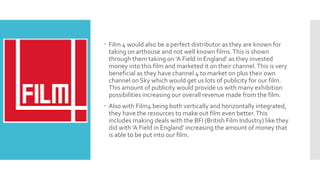  Film 4 would also be a perfect distributor as they are known for
taking on arthouse and not well known films.This is shown
through them taking on ‘A Field in England’ as they invested
money into this film and marketed it on their channel.This is very
beneficial as they have channel 4 to market on plus their own
channel on Sky which would get us lots of publicity for our film.
This amount of publicity would provide us with many exhibition
possibilities increasing our overall revenue made from the film.
 Also with Film4 being both vertically and horizontally integrated,
they have the resources to make out film even better.This
includes making deals with the BFI (British Film Industry) like they
did with ‘A Field in England’ increasing the amount of money that
is able to be put into our film.
 