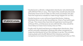  StudioCanal is a British, independent distributor who distributed
37% of British films in 2014.This means they would not only know
what they have to do to make our film more successful, but also
have the experience needed to make things happen for our film.
 StudioCanal are a very arthouse based distributor, helping
distribute films such as the Sound Barrier, CherryTree and Knight
of Cups.This means they have lots of experience working with
arthouse films, and because we are a British film, they would be
more likely to invest more money into our film.
 Finally with StudioCanal being an independent distributor, they
will be vertically integrated, working with other companies to
make the distribution of our film the best it can be.This includes
making deals with the BFI (British Film Industry) and other
companies to increase the amount of investment put into our film.
 