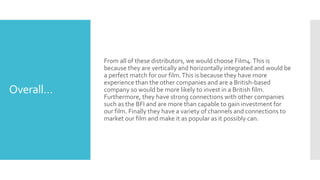 Overall…
From all of these distributors, we would choose Film4.This is
because they are vertically and horizontally integrated and would be
a perfect match for our film.This is because they have more
experience than the other companies and are a British-based
company so would be more likely to invest in a British film.
Furthermore, they have strong connections with other companies
such as the BFI and are more than capable to gain investment for
our film. Finally they have a variety of channels and connections to
market our film and make it as popular as it possibly can.
 