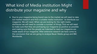 What kind of Media institution Might
distribute your magazine and why
 Due to your magazine being brand new to the market we will need to take
out market research and find a suitable media institution to distribute our
magazine. We will need. When we are looking for the right media
distributor we will need to consider a number of things. First we will need
to make sure that they are portraying our magazine as positive as possible
and making sure that the people we indented to read our magazine are
made aware of our magazine. After extensive research we have come to
the conclusion that we are going to analyze Bauer Media group and BBC
Worldwide.
 