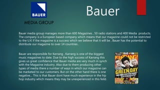 Bauer
Bauer media group manages more than 600 Magazines , 50 radio stations and 400 Media products.
The company is a European based company which means that our magazine could not be restricted
to the U.K if the magazine is a success which we believe that it will be , Bauer has the potential to
distribute our magazine to over 14 countries .
Bauer are responsible for Kerrang , Karrang is one of the biggest
music magazines to date. Due to the high success of Karrang this
gives us great confidence that Bauer media are very much in synch
with the Magazine industry. Also due to them producing other
types of media there a number of ways in which our magazine can
be marketed to our customers. But on the other hand there is one
negative… This is that Bauer dont have much experience in the hip
hop industry which means they may be unexperienced in this feild.
 
