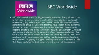 BBC Worldwide
 BBC Worldwide is the U.K’s biggest media institution. The positives to this
is that after our market research we find that our majority of our target
market are going to be the youth of the U.K. So the BBC may well be the
perfect media group for us seeing that they have a lot of media platforms
that we can use to our advantage. But on the other hand there a some
negative affects to this media institution Firstly the BBC is mostly U.K based
so there are limitations to the expansion of our magazine and means that
we may run into issues further down the line. Secondly the BBC don’t have
much work with music magazines so they may be inexperienced and may
result in them struggling to support the magazine. So For this reason I feel
that Bauer would be the best option when it comes to this magazine.
 