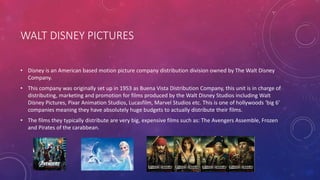 WALT DISNEY PICTURES
• Disney is an American based motion picture company distribution division owned by The Walt Disney
Company.
• This company was originally set up in 1953 as Buena Vista Distribution Company, this unit is in charge of
distributing, marketing and promotion for films produced by the Walt Disney Studios including Walt
Disney Pictures, Pixar Animation Studios, Lucasfilm, Marvel Studios etc. This is one of hollywoods ‘big 6’
companies meaning they have absolutely huge budgets to actually distribute their films.
• The films they typically distribute are very big, expensive films such as: The Avengers Assemble, Frozen
and Pirates of the carabbean.
 
