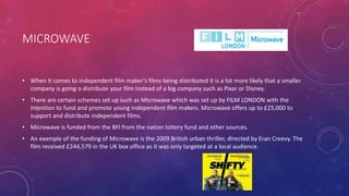 MICROWAVE
• When it comes to independent film maker’s films being distributed it is a lot more likely that a smaller
company is going o distribute your film instead of a big company such as Pixar or Disney.
• There are certain schemes set up such as Microwave which was set up by FILM LONDON with the
intention to fund and promote young independent film makers. Microwave offers up to £25,000 to
support and distribute independent films.
• Microwave is funded from the BFI from the nation lottery fund and other sources.
• An example of the funding of Microwave is the 2009 British urban thriller, directed by Eran Creevy. The
film received £244,579 in the UK box office as it was only targeted at a local audience.
 