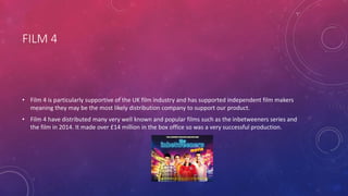 FILM 4
• Film 4 is particularly supportive of the UK film industry and has supported independent film makers
meaning they may be the most likely distribution company to support our product.
• Film 4 have distributed many very well known and popular films such as the inbetweeners series and
the film in 2014. It made over £14 million in the box office so was a very successful production.
 