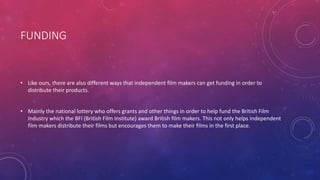 FUNDING
• Like ours, there are also different ways that independent film makers can get funding in order to
distribute their products.
• Mainly the national lottery who offers grants and other things in order to help fund the British Film
Industry which the BFI (British Film Institute) award British film makers. This not only helps independent
film makers distribute their films but encourages them to make their films in the first place.
 