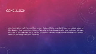 CONCLUSION
• After looking into it all, the most likely comapy that would take-on and distribute our product would be
Film 4 as they fund productions that are of a smaller scale and target smaller local audiences, it is a very
good way of getting known and in the film industry once you are known then you have a much greater
chance of becoming even more successful.
 