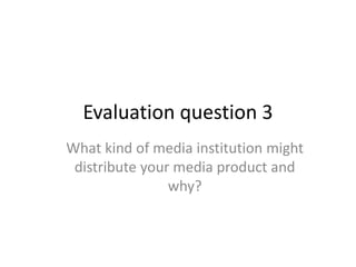 Evaluation question 3
What kind of media institution might
distribute your media product and
why?
 