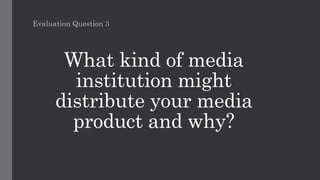 What kind of media
institution might
distribute your media
product and why?
Evaluation Question 3
 