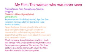 My Film: The woman who was never seen
Themes/Issues: Fear, Agoraphobia,Trauma,
Mugging
Characters: Olivia (Agoraphobic)
Genre: Drama
Representation: Disability (mental), Age (her fear
constricts her instead of her being able to do
normal activities)
Target Audience: People who identify with the
issue being talked about, people who know
someone that suffers with Agoraphobia, and
people that want to learn more about the issue as it
is not very well - known.
Which company should distribute my film: I think
thatVertigo Films would distribute my film because
they cover many genres of film and my film does
not have a common theme with any of the films
from the other distribution companies.
 