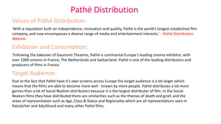 Pathé Distribution
Values of Pathé Distribution:
'With a reputation built on independence, innovation and quality, Pathé is the world's longest established film
company, and now encompasses a diverse range of media and entertainment interests.' - Pathé Distribution
Website
Exhibition and Consumption:
'Following the takeover of Gaumont Theatres, Pathé is continental Europe's leading cinema exhibitor, with
over 1000 screens in France, The Netherlands and Switzerland. Pathé is one of the leading distributors and
producers of films in France.'
Target Audience:
Due to the fact that Pathé have it's own screens across Europe the target audience is a lot larger which
means that the films are able to become more well - known by more people. Pathé distributes a lot more
genres than a lot of Social Realism distributors because it is the largest distributor of film. In the Social
Realism films they have distributed there are similarities such as the themes of death and grief, and the
areas of representation such as Age, Class & Status and Regionality which are all representations seen in
Ratcatcher and Adulthood and many other Pathé films.
 