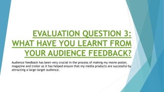 EVALUATION QUESTION 3:
WHAT HAVE YOU LEARNT FROM
YOUR AUDIENCE FEEDBACK?
Audience feedback has been very crucial in the process of making my movie poster,
magazine and trailer as it has helped ensure that my media products are successful by
attracting a large target audience.
 