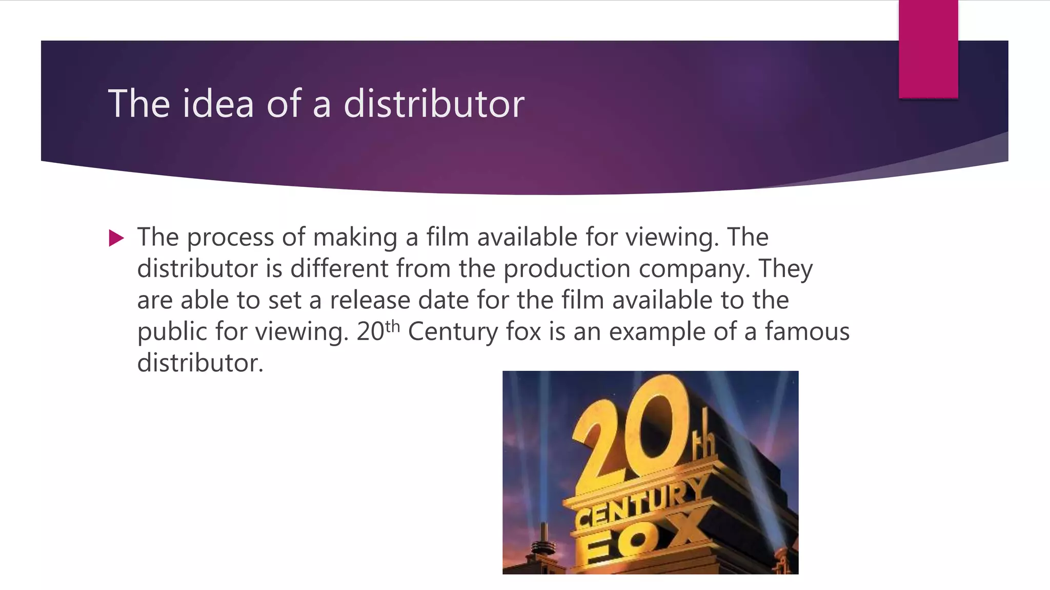 The idea of a distributor
 The process of making a film available for viewing. The
distributor is different from the production company. They
are able to set a release date for the film available to the
public for viewing. 20th Century fox is an example of a famous
distributor.
 