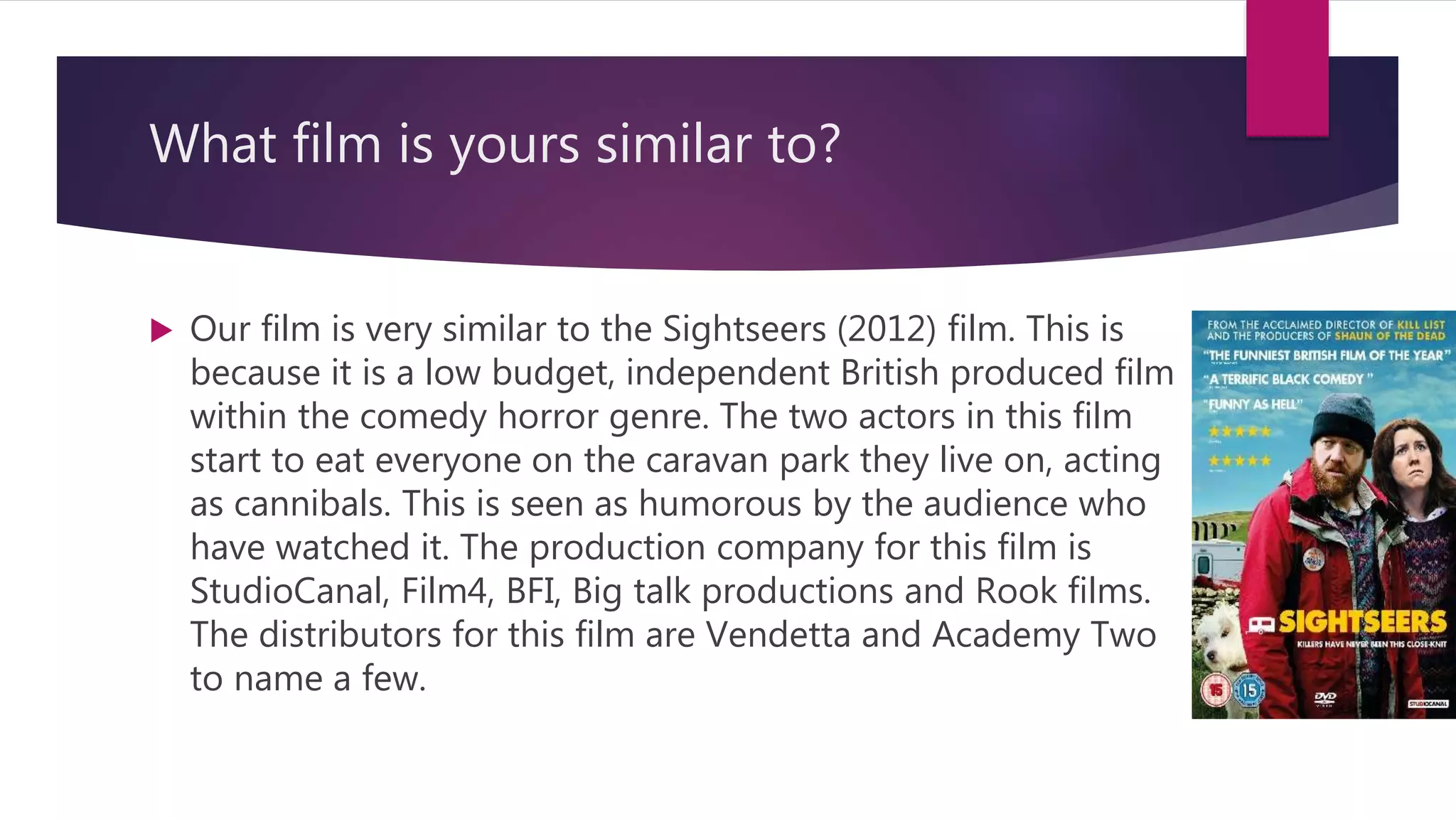 What film is yours similar to?
 Our film is very similar to the Sightseers (2012) film. This is
because it is a low budget, independent British produced film
within the comedy horror genre. The two actors in this film
start to eat everyone on the caravan park they live on, acting
as cannibals. This is seen as humorous by the audience who
have watched it. The production company for this film is
StudioCanal, Film4, BFI, Big talk productions and Rook films.
The distributors for this film are Vendetta and Academy Two
to name a few.
 
