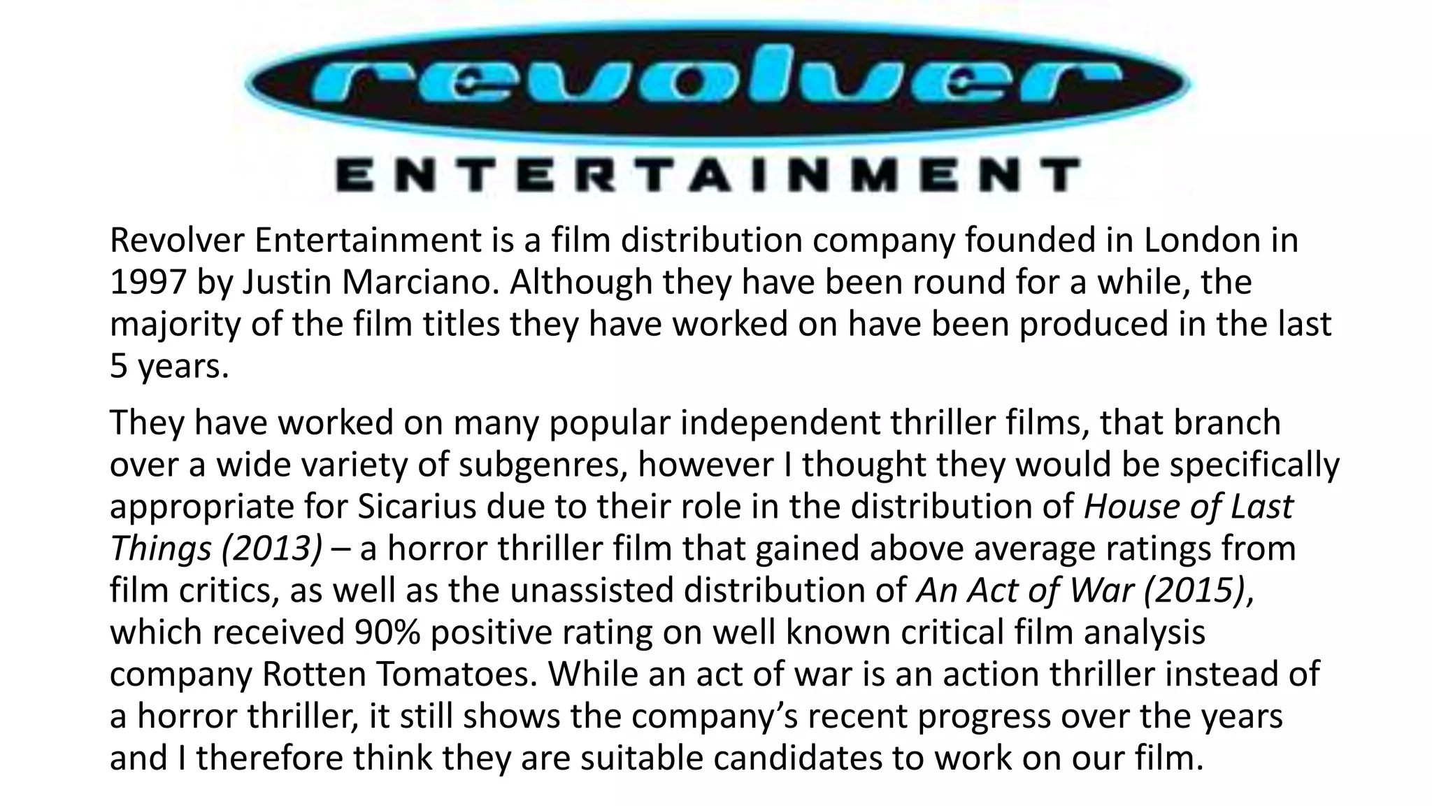 Revolver Entertainment is a film distribution company founded in London in
1997 by Justin Marciano. Although they have been round for a while, the
majority of the film titles they have worked on have been produced in the last
5 years.
They have worked on many popular independent thriller films, that branch
over a wide variety of subgenres, however I thought they would be specifically
appropriate for Sicarius due to their role in the distribution of House of Last
Things (2013) – a horror thriller film that gained above average ratings from
film critics, as well as the unassisted distribution of An Act of War (2015),
which received 90% positive rating on well known critical film analysis
company Rotten Tomatoes. While an act of war is an action thriller instead of
a horror thriller, it still shows the company’s recent progress over the years
and I therefore think they are suitable candidates to work on our film.
 
