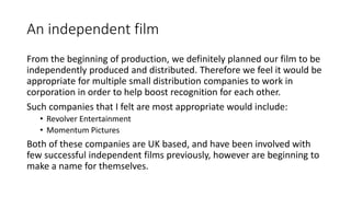 An independent film
From the beginning of production, we definitely planned our film to be
independently produced and distributed. Therefore we feel it would be
appropriate for multiple small distribution companies to work in
corporation in order to help boost recognition for each other.
Such companies that I felt are most appropriate would include:
• Revolver Entertainment
• Momentum Pictures
Both of these companies are UK based, and have been involved with
few successful independent films previously, however are beginning to
make a name for themselves.
 