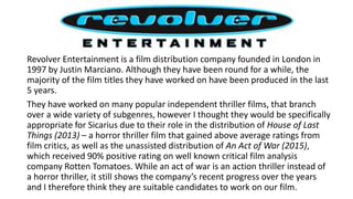 Revolver Entertainment is a film distribution company founded in London in
1997 by Justin Marciano. Although they have been round for a while, the
majority of the film titles they have worked on have been produced in the last
5 years.
They have worked on many popular independent thriller films, that branch
over a wide variety of subgenres, however I thought they would be specifically
appropriate for Sicarius due to their role in the distribution of House of Last
Things (2013) – a horror thriller film that gained above average ratings from
film critics, as well as the unassisted distribution of An Act of War (2015),
which received 90% positive rating on well known critical film analysis
company Rotten Tomatoes. While an act of war is an action thriller instead of
a horror thriller, it still shows the company’s recent progress over the years
and I therefore think they are suitable candidates to work on our film.
 