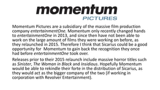 Momentum Pictures are a subsidiary of the massive film production
company entertainmentOne. Momentum only recently changed hands
to entertainmentOne in 2013, and since then have not been able to
work on the large amount of films they were working on before, as
they relaunched in 2015. Therefore I think that Sicarius could be a good
opportunity for Momentum to gain back the recognition they once
had before entertainmentOne took over.
Releases prior to their 2015 relaunch include massive horror titles such
as Sinister, The Woman in Black and Insidious. Hopefully Momentum
would be able to rekindle their forte in the distribution of Sicarius, as
they would act as the bigger company of the two (if working in
corporation with Revolver Entertainment).
 