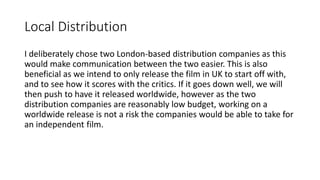 Local Distribution
I deliberately chose two London-based distribution companies as this
would make communication between the two easier. This is also
beneficial as we intend to only release the film in UK to start off with,
and to see how it scores with the critics. If it goes down well, we will
then push to have it released worldwide, however as the two
distribution companies are reasonably low budget, working on a
worldwide release is not a risk the companies would be able to take for
an independent film.
 