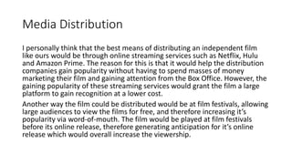Media Distribution
I personally think that the best means of distributing an independent film
like ours would be through online streaming services such as Netflix, Hulu
and Amazon Prime. The reason for this is that it would help the distribution
companies gain popularity without having to spend masses of money
marketing their film and gaining attention from the Box Office. However, the
gaining popularity of these streaming services would grant the film a large
platform to gain recognition at a lower cost.
Another way the film could be distributed would be at film festivals, allowing
large audiences to view the films for free, and therefore increasing it’s
popularity via word-of-mouth. The film would be played at film festivals
before its online release, therefore generating anticipation for it’s online
release which would overall increase the viewership.
 