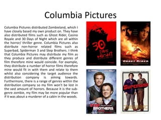 Columbia Pictures
Columbia Pictures distributed Zombieland, which I
have closely based my own product on. They have
also distributed films such as Ghost Rider, Casino
Royale and 30 Days of Night which are all within
the horror/ thriller genre. Columbia Pictures also
distribute non-horror related films such as
Superbad, Spiderman 3 and Step Brothers. I think
that Columbia Pictures may distribute my film as
they produce and distribute different genres of
film therefore mine would coincide. For example,
they distribute a number of horror films therefore
mine would fit in with them and relate to them
whilst also considering the target audience the
distribution company is aiming towards.
Furthermore, there is a range of genres within the
distribution company so my film won’t be lost in
the vast amount of horrors. Because it is the sub-
genre zombie, my film may be more popular than
if it was about a murderer of a cabin in the woods.
 