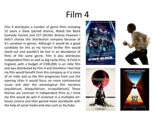 Film 4
Film 4 distributes a number of genre films including
12 years a Slave (period drama), Attack the Block
(comedy horror) and 127 (thriller drama) however I
didn’t choose this distribution company because of
it’s variation in genres. Although it would be a good
candidate for this as my horror/ thriller film would
stand out and wouldn’t be lost in an abundance of
films of the same genre, Film 4 also distributes
independent films as well as big name films. A Field in
England, with a budget of £300,000, is an indie film
and was distributed by Film 4 and therefore I feel that
my film would benefit from this company as it is more
of an indie and as the film progresses from just the
opening titles it would focus on more controversial
issues and alter the stereotypical film narrative
(equilibrium, disequilibrium, re-equilibrium). These
themes are common in independent films so I think
my film would do well if screened in a multiplex art-
house cinema and then gained views worldwide with
the help of social media and sites such as YouTube.
 