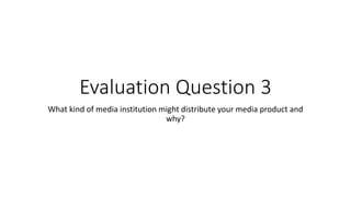 Evaluation Question 3
What kind of media institution might distribute your media product and
why?
 