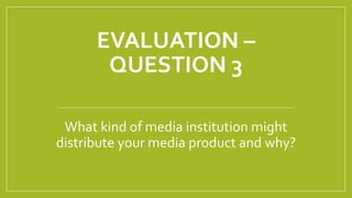 EVALUATION –
QUESTION 3
What kind of media institution might
distribute your media product and why?
 