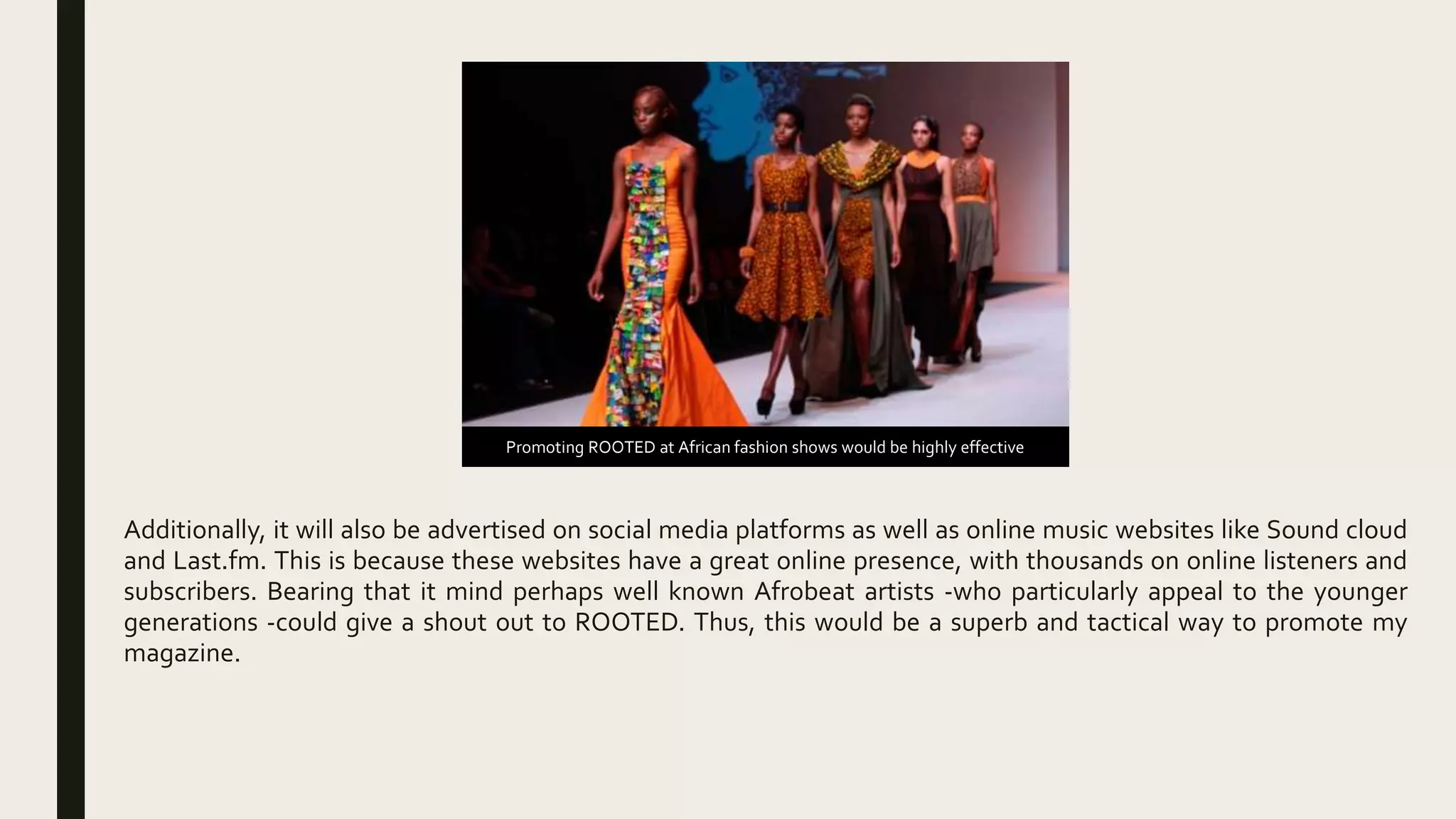 Additionally, it will also be advertised on social media platforms as well as online music websites like Sound cloud
and Last.fm. This is because these websites have a great online presence, with thousands on online listeners and
subscribers. Bearing that it mind perhaps well known Afrobeat artists -who particularly appeal to the younger
generations -could give a shout out to ROOTED. Thus, this would be a superb and tactical way to promote my
magazine.
Promoting ROOTED at African fashion shows would be highly effective
 