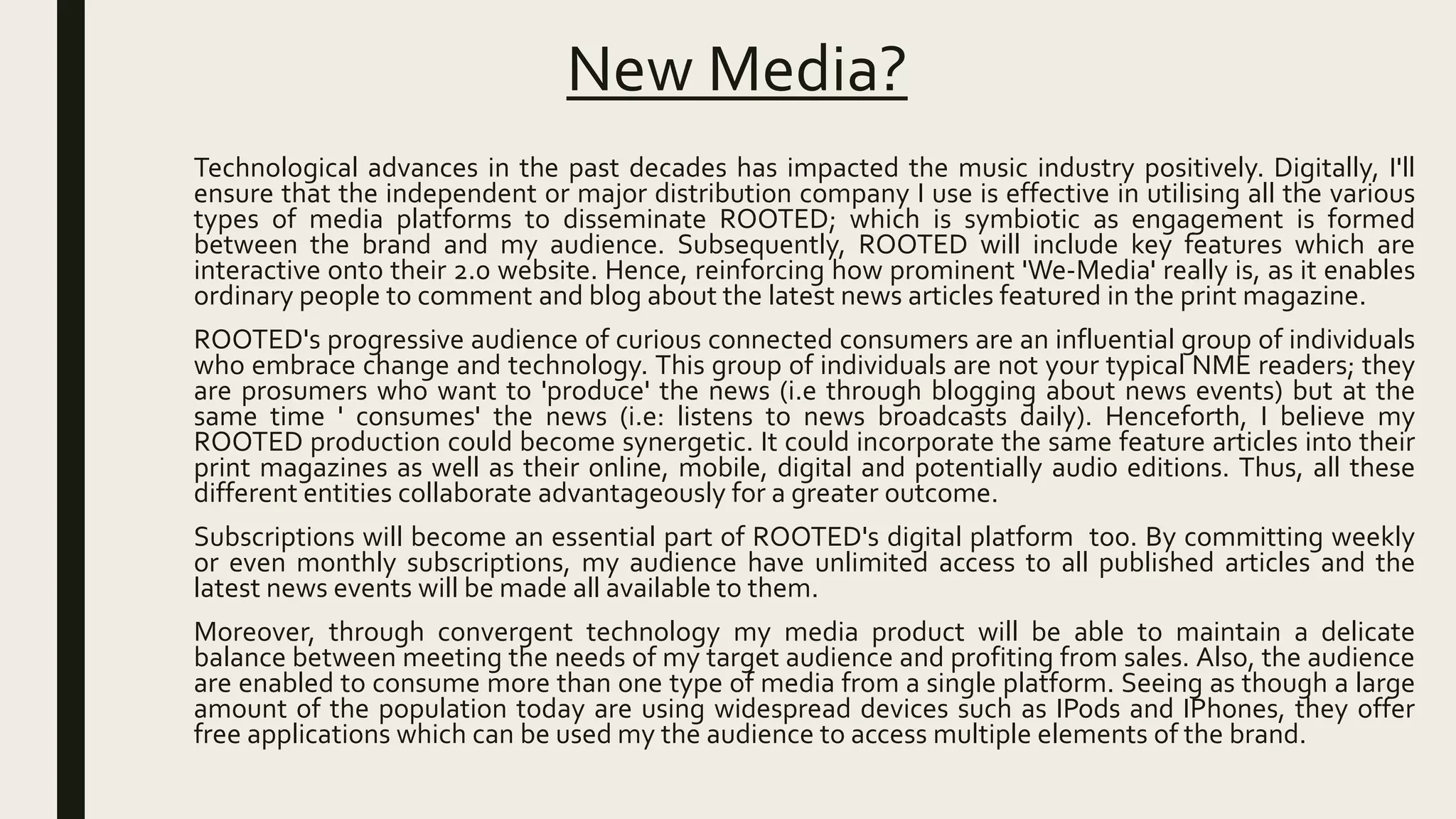 New Media?
Technological advances in the past decades has impacted the music industry positively. Digitally, I'll
ensure that the independent or major distribution company I use is effective in utilising all the various
types of media platforms to disseminate ROOTED; which is symbiotic as engagement is formed
between the brand and my audience. Subsequently, ROOTED will include key features which are
interactive onto their 2.0 website. Hence, reinforcing how prominent 'We-Media' really is, as it enables
ordinary people to comment and blog about the latest news articles featured in the print magazine.
ROOTED's progressive audience of curious connected consumers are an influential group of individuals
who embrace change and technology. This group of individuals are not your typical NME readers; they
are prosumers who want to 'produce' the news (i.e through blogging about news events) but at the
same time ' consumes' the news (i.e: listens to news broadcasts daily). Henceforth, I believe my
ROOTED production could become synergetic. It could incorporate the same feature articles into their
print magazines as well as their online, mobile, digital and potentially audio editions. Thus, all these
different entities collaborate advantageously for a greater outcome.
Subscriptions will become an essential part of ROOTED's digital platform too. By committing weekly
or even monthly subscriptions, my audience have unlimited access to all published articles and the
latest news events will be made all available to them.
Moreover, through convergent technology my media product will be able to maintain a delicate
balance between meeting the needs of my target audience and profiting from sales. Also, the audience
are enabled to consume more than one type of media from a single platform. Seeing as though a large
amount of the population today are using widespread devices such as IPods and IPhones, they offer
free applications which can be used my the audience to access multiple elements of the brand.
 