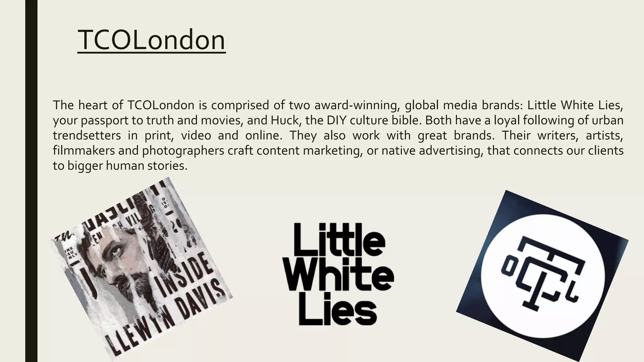 TCOLondon
The heart of TCOLondon is comprised of two award-winning, global media brands: Little White Lies,
your passport to truth and movies, and Huck, the DIY culture bible. Both have a loyal following of urban
trendsetters in print, video and online. They also work with great brands. Their writers, artists,
filmmakers and photographers craft content marketing, or native advertising, that connects our clients
to bigger human stories.
 
