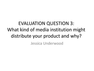 EVALUATION QUESTION 3:
What kind of media institution might
distribute your product and why?
Jessica Underwood
 