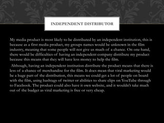 My media product is most likely to be distributed by an independent institution, this is
because as a first media product, my groups names would be unknown in the film
industry, meaning that some people will not give us much of a chance. On one hand,
there would be difficulties of having an independent company distribute my product
because this means that they will have less money to help the film.
Although, having an independent institution distribute the product means that there is
less of a chance of merchandise for the film. It does mean that viral marketing would
be a huge part of the distribution, this means we could get a lot of people on board
with the film, using hashtags of twitter or abilities to share clips on YouTube through
to Facebook. The product could also have it own website, and it wouldn’t take much
out of the budget as viral marketing is free or very cheap.
INDEPENDENT DISTRIBUTOR
 