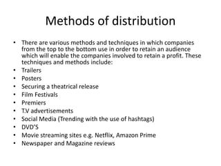 Methods of distribution
• There are various methods and techniques in which companies
from the top to the bottom use in order to retain an audience
which will enable the companies involved to retain a profit. These
techniques and methods include:
• Trailers
• Posters
• Securing a theatrical release
• Film Festivals
• Premiers
• T.V advertisements
• Social Media (Trending with the use of hashtags)
• DVD’S
• Movie streaming sites e.g. Netflix, Amazon Prime
• Newspaper and Magazine reviews
 