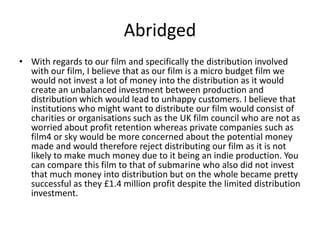 Abridged
• With regards to our film and specifically the distribution involved
with our film, I believe that as our film is a micro budget film we
would not invest a lot of money into the distribution as it would
create an unbalanced investment between production and
distribution which would lead to unhappy customers. I believe that
institutions who might want to distribute our film would consist of
charities or organisations such as the UK film council who are not as
worried about profit retention whereas private companies such as
film4 or sky would be more concerned about the potential money
made and would therefore reject distributing our film as it is not
likely to make much money due to it being an indie production. You
can compare this film to that of submarine who also did not invest
that much money into distribution but on the whole became pretty
successful as they £1.4 million profit despite the limited distribution
investment.
 