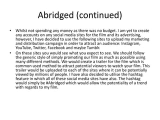Abridged (continued)
• Whilst not spending any money as there was no budget. I am yet to create
any accounts on any social media sites for the film and its advertising,
however, I have decided to use the following sites to upload my marketing
and distribution campaign in order to attract an audience: Instagram,
YouTube, Twitter, Facebook and maybe Tumblr.
• On these sites you would see what you expect to see. We should follow
the generic style of simply promoting our film as much as possible using
many different methods. We would create a trailer for the film which is
common used method to attract potential viewers to watch your film. This
trailer would be uploaded to each of the sites where it can be potentially
viewed by millions of people. I have also decided to utilise the hashtag
feature in which all of these social media sites have also. The hashtag
would simply be #Abridged which would allow the potentiality of a trend
with regards to my film.
 