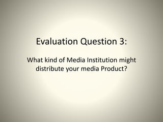 Evaluation Question 3:
What kind of Media Institution might
distribute your media Product?
 